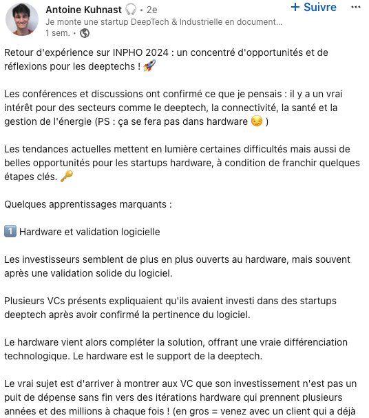 Retour d'expérience sur INPHO 2024 : un concentré d'opportunités et de réflexions pour les deeptechs ! 🚀 Les conférences et discussions ont confirmé ce que je pensais : il y a un vrai intérêt pour des secteurs comme le deeptech, la connectivité, la santé et la gestion de l'énergie (PS : ça se fera pas dans hardware 😏 ) Les tendances actuelles mettent en lumière certaines difficultés mais aussi de belles opportunités pour les startups hardware, à condition de franchir quelques étapes clés. 🔑 Quelques apprentissages marquants : 1️⃣ Hardware et validation logicielle Les investisseurs semblent de plus en plus ouverts au hardware, mais souvent après une validation solide du logiciel. Plusieurs VCs présents expliquaient qu'ils avaient investi dans des startups deeptech après avoir confirmé la pertinence du logiciel. Le hardware vient alors compléter la solution, offrant une vraie différenciation technologique. Le hardware est le support de la deeptech. Le vrai sujet est d'arriver à montrer aux VC que son investissement n'est pas un puit de dépense sans fin vers des itérations hardware qui prennent plusieurs années et des millions à chaque fois ! (en gros = venez avec un client qui a déjà signé si vous pouvez !) 2️⃣ Edge AI, une solution à explorer Face aux coûts élevés de l'IA sur les datacenters, l'Edge AI est vue comme une alternative prometteuse pour optimiser les ressources. Cela ouvre la voie à de nouveaux investissements dans les solutions capables de décentraliser le traitement des données, tout en réduisant les besoins énergétiques. 🌱 3️⃣ La patience paie Certains investisseurs, notamment ceux axés sur le long terme comme Capricorn Investment Group, ne recherchent pas de retour rapide. Pour eux, les deeptechs s'inscrivent dans des cycles de développement de 10 ans, avec un retour sur investissement réaliste mais éloigné. Cela contraste avec la tendance des deux dernières années, marquées par des défis difficiles pour l'industrie du VC. Cependant, l'avenir semble plus radieux ! ✨ 👉 Stratégie d'approche des fonds : Passer par les industriels qui financent certains VCs pourrait être une option pour grimper dans la liste des priorités et éviter le parcours classique, long et chronophage des levées de fonds. — Avec Safehear, nous permettons aux équipes en environnement bruyant de retrouver des interactions naturelles sans compromis. Cela concerne des millions de personnes, en France, en Europe et dans le monde. Dans l'industrie, mais aussi dans le BTP. Nos technologies permettent de recréer l'audition naturelle : On peut interagir comme si on était dans une salle de réunion, sauf que cette fois, on le fait dans un environnement ultra bruyant. Les bruits sont filtrés, les voix sont détectées sans push-to-talk, et les appareils se connectent tout seuls par proximité... Bref, il suffit de porter Louis pour retrouver l'ouïe naturelle 😉 hashtag#Deeptech hashtag#Startup hashtag#INPHO2024 hashtag#Innovation hashtag#EdgeAI hashtag#Hardware hashtag#Networking