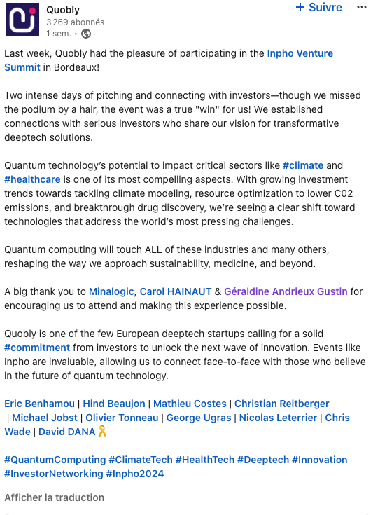 Last week, Quobly had the pleasure of participating in the Inpho Venture Summit in Bordeaux! Two intense days of pitching and connecting with investors—though we missed the podium by a hair, the event was a true "win" for us! We established connections with serious investors who share our vision for transformative deeptech solutions. Quantum technology’s potential to impact critical sectors like hashtag#climate and hashtag#healthcare is one of its most compelling aspects. With growing investment trends towards tackling climate modeling, resource optimization to lower C02 emissions, and breakthrough drug discovery, we’re seeing a clear shift toward technologies that address the world’s most pressing challenges. Quantum computing will touch ALL of these industries and many others, reshaping the way we approach sustainability, medicine, and beyond. A big thank you to Minalogic, Carol HAINAUT & Géraldine Andrieux Gustin for encouraging us to attend and making this experience possible. Quobly is one of the few European deeptech startups calling for a solid hashtag#commitment from investors to unlock the next wave of innovation. Events like Inpho are invaluable, allowing us to connect face-to-face with those who believe in the future of quantum technology. Eric Benhamou | Hind Beaujon | Mathieu Costes | Christian Reitberger | Michael Jobst | Olivier Tonneau | George Ugras | Nicolas Leterrier | Chris Wade | David DANA🎗️ hashtag#QuantumComputing hashtag#ClimateTech hashtag#HealthTech hashtag#Deeptech hashtag#Innovation hashtag#InvestorNetworking hashtag#Inpho2024